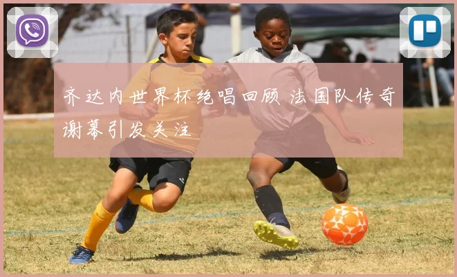 齐达内世界杯绝唱回顾 法国队传奇谢幕引发关注