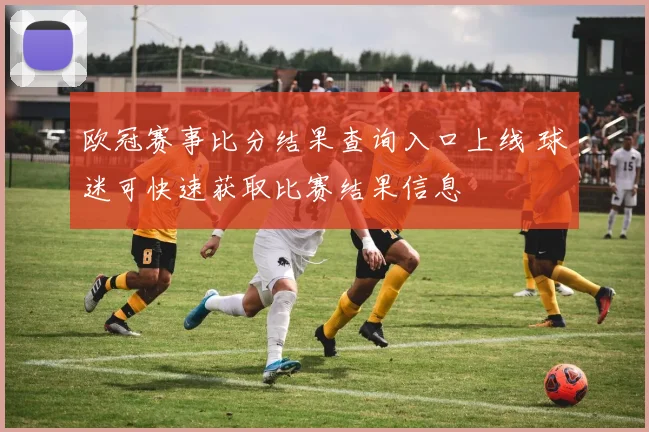 欧冠赛事比分结果查询入口上线 球迷可快速获取比赛结果信息