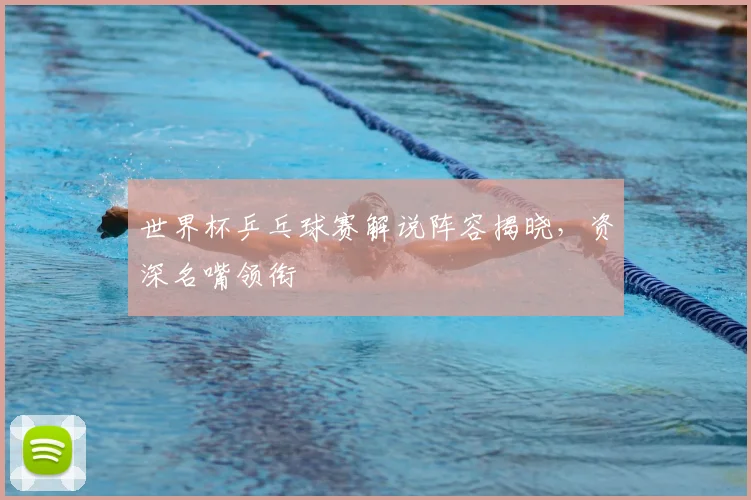 世界杯乒乓球赛解说阵容揭晓，资深名嘴领衔
