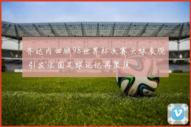齐达内回顾98世界杯决赛头球表现 引发法国足球记忆再聚焦