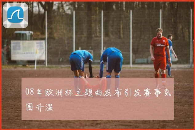 08年欧洲杯主题曲发布引发赛事氛围升温
