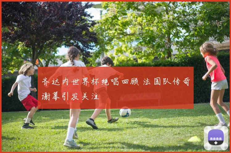 齐达内世界杯绝唱回顾 法国队传奇谢幕引发关注