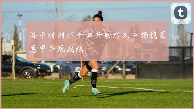 洛卡特利水平回升助尤文中场稳固意甲争冠战线
