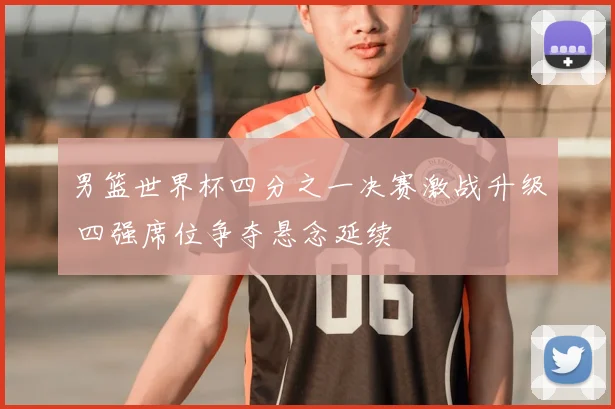 男篮世界杯四分之一决赛激战升级 四强席位争夺悬念延续