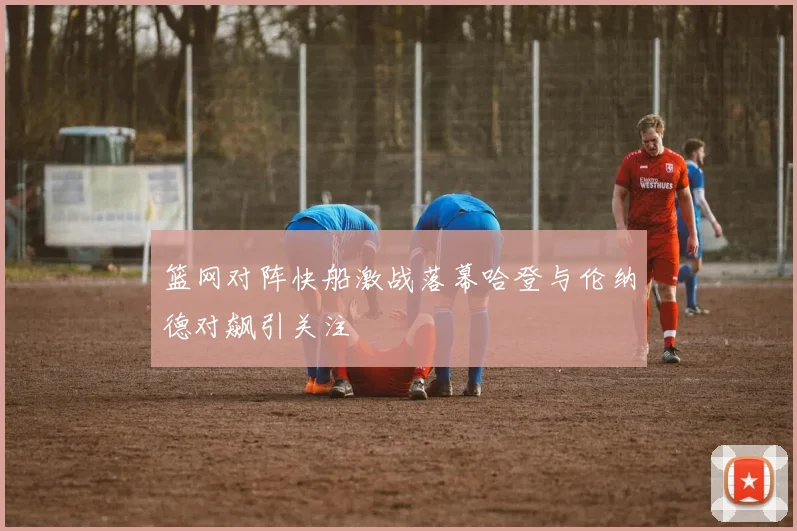 篮网对阵快船激战落幕哈登与伦纳德对飙引关注