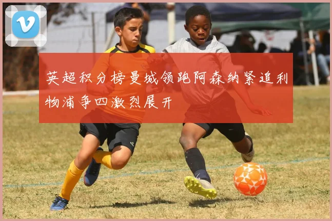 英超积分榜曼城领跑阿森纳紧追利物浦争四激烈展开