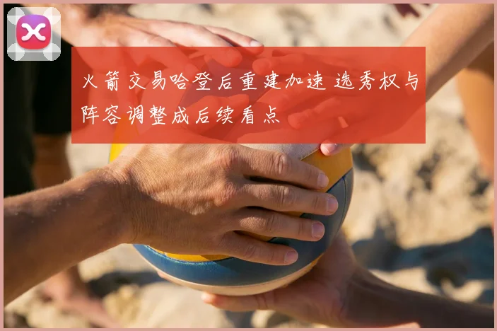 火箭交易哈登后重建加速 选秀权与阵容调整成后续看点