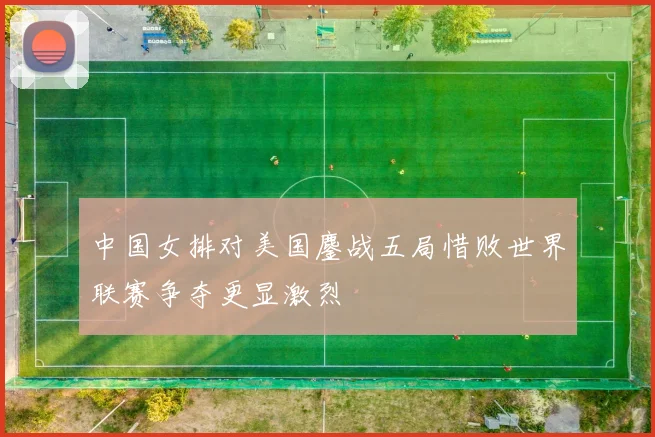 中国女排对美国鏖战五局惜败世界联赛争夺更显激烈