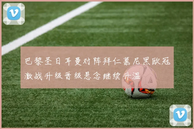 巴黎圣日耳曼对阵拜仁慕尼黑欧冠激战升级晋级悬念继续升温