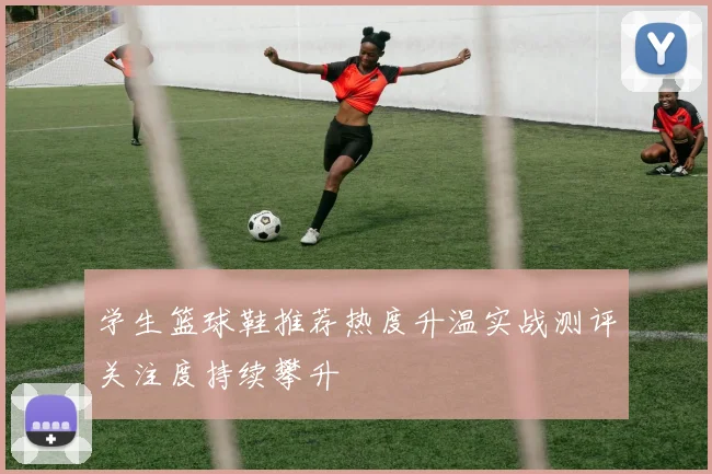 学生篮球鞋推荐热度升温实战测评关注度持续攀升