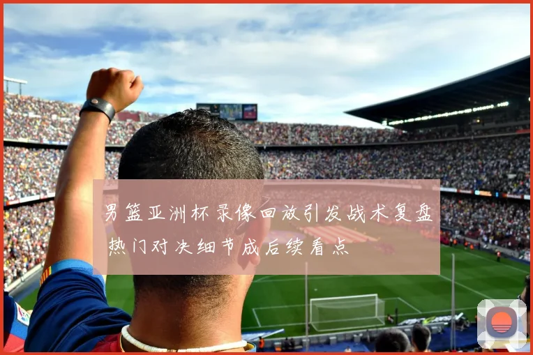 男篮亚洲杯录像回放引发战术复盘 热门对决细节成后续看点