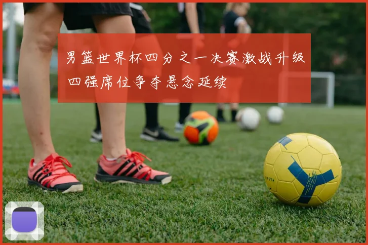 男篮世界杯四分之一决赛激战升级 四强席位争夺悬念延续