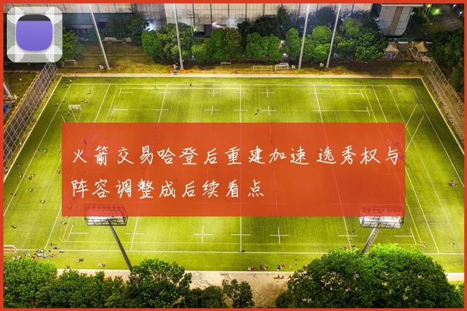 火箭交易哈登后重建加速 选秀权与阵容调整成后续看点