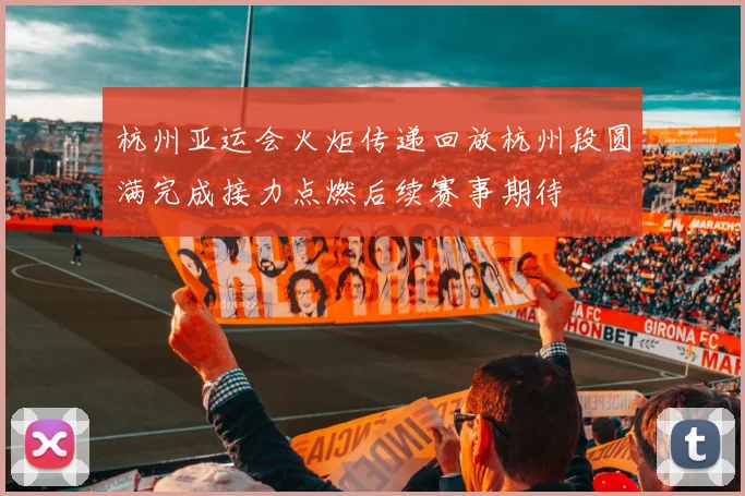 杭州亚运会火炬传递回放杭州段圆满完成接力点燃后续赛事期待