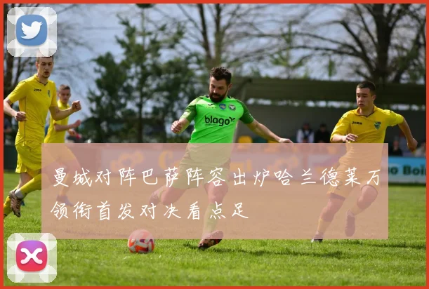 曼城对阵巴萨阵容出炉哈兰德莱万领衔首发对决看点足