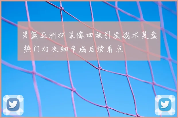 男篮亚洲杯录像回放引发战术复盘 热门对决细节成后续看点
