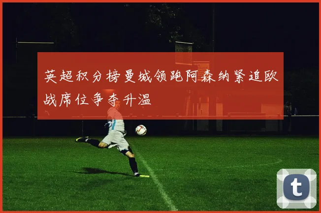 英超积分榜曼城领跑阿森纳紧追欧战席位争夺升温