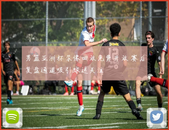 男篮亚洲杯录像回放免费开放 赛后复盘通道吸引球迷关注