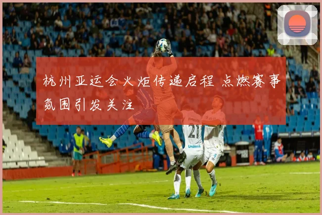 杭州亚运会火炬传递启程 点燃赛事氛围引发关注