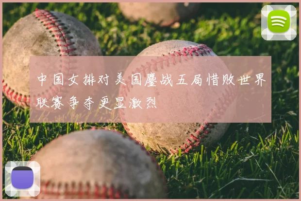 中国女排对美国鏖战五局惜败世界联赛争夺更显激烈