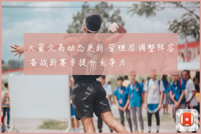火箭交易动态更新 管理层调整阵容 备战新赛季提升竞争力