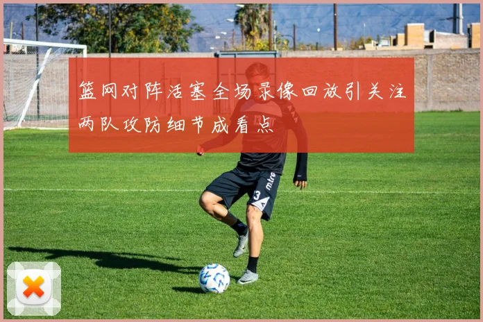 篮网对阵活塞全场录像回放引关注两队攻防细节成看点